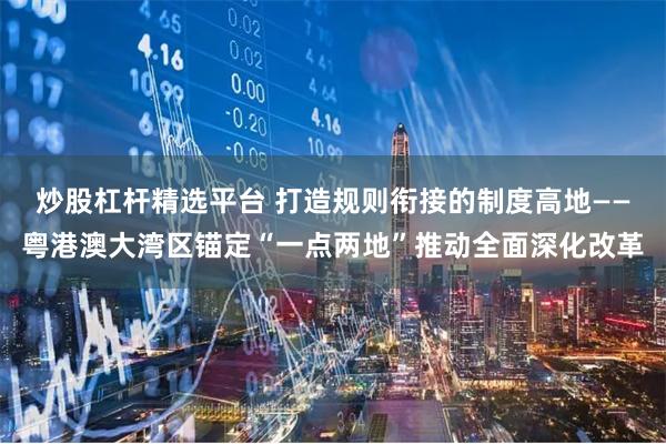 炒股杠杆精选平台 打造规则衔接的制度高地——粤港澳大湾区锚定“一点两地”推动全面深化改革
