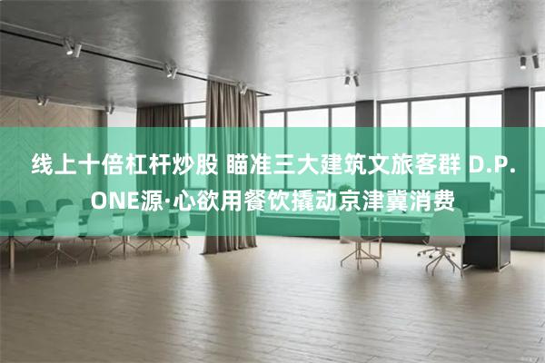线上十倍杠杆炒股 瞄准三大建筑文旅客群 D.P.ONE源·心欲用餐饮撬动京津冀消费